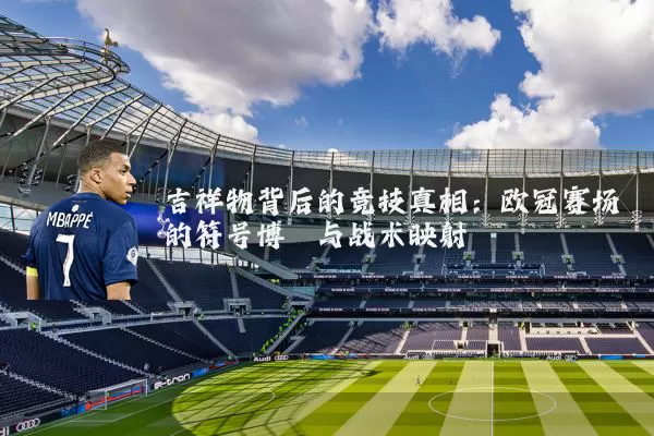 吉祥物背后的竞技真相：欧冠赛场的符号博弈与战术映射