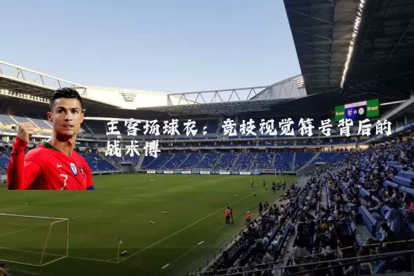 主客场球衣:竞技视觉符号背后的战术博弈