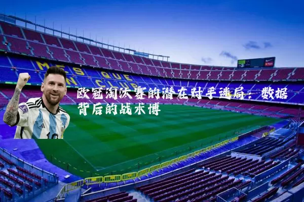 欧冠淘汰赛的潜在对手迷局:数据背后的战术博弈