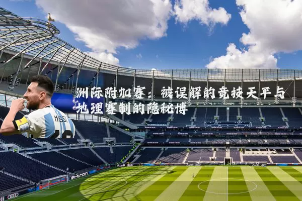 洲际附加赛:被误解的竞技天平与地理赛制的隐秘博弈