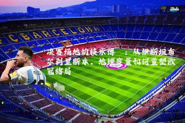 决赛场地的技术博弈:从伊斯坦布尔到里斯本,地理变量如何重塑欧冠格局